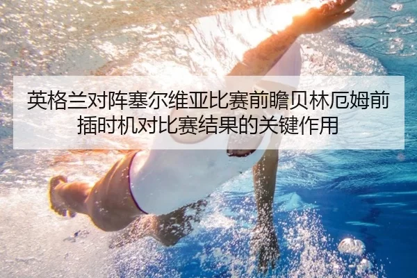 英格兰对阵塞尔维亚比赛前瞻贝林厄姆前插时机对比赛结果的关键作用